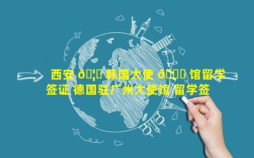 西安 🦉 韩国大使 🐛 馆留学签证 德国驻广州大使馆 留学签证需要多久